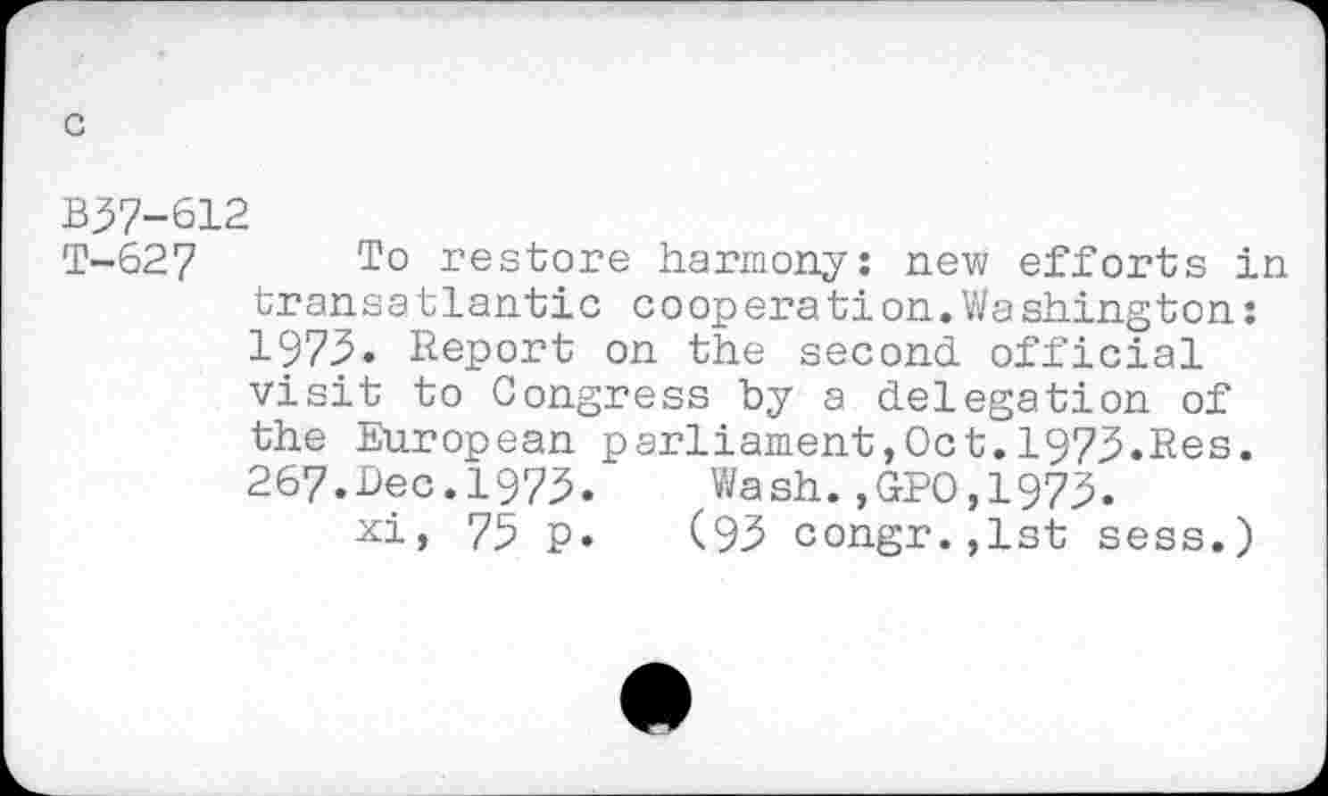 ﻿B37-612
T-627 To restore harmony: new efforts in transatlantic cooperation.Washington: 1975. Report on the second official visit to Congress by a delegation of the European parliament,Oct.1973.Res. 267.Dec.1973.	Wash.,GPO,1973.
75 p. (93 congr.,lst sess.)